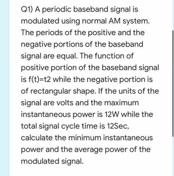 Q1) A periodic baseband signal is
modulated using normal AM system.
The periods of the positive and the
negative portions of the baseband
signal are equal. The function of
positive portion of the baseband signal
is f(t)=t2 while the negative portion is
of rectangular shape. If the units of the
signal are volts and the maximum
instantaneous power is 12W while the
total signal cycle time is 12Sec,
calculate the minimum instantaneous
power and the average power of the
modulated signal.
