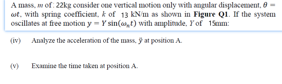 A mass, m of 22kg consider one vertical motion only with angular displacement, 0 =
wt, with spring coefficient, k of 13 kN/m as shown in Figure Q1. If the system
oscillates at free motion y = Y sin(@nt) with amplitude, Y of 15mm:
(iv)
Analyze the acceleration of the mass, ÿ at position A.
(v)
Examine the time taken at position A.
