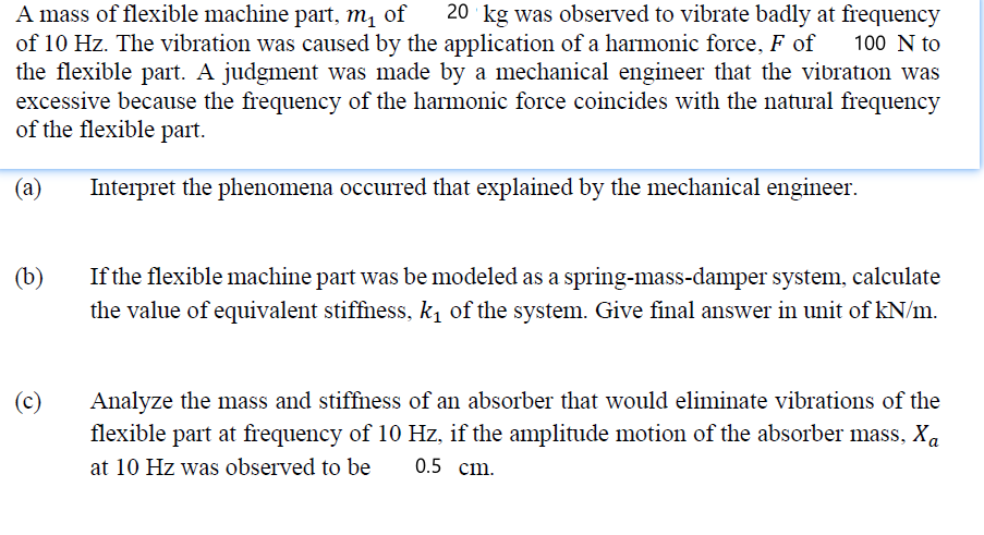 A mass of flexible machine part, m, of
of 10 Hz. The vibration was caused by the application of a harmonic force, F of
the flexible part. A judgment was made by a mechanical engineer that the vibration was
excessive because the frequency of the harmonic force coincides with the natural frequency
of the flexible part.
20 kg was observed to vibrate badly at frequency
100 N to
(а)
Interpret the phenomena occurred that explained by the mechanical engineer.
(b)
If the flexible machine part was be modeled as a spring-mass-damper system, calculate
the value of equivalent stiffness, k, of the system. Give final answer in unit of kN/m.
(c)
Analyze the mass and stiffness of an absorber that would eliminate vibrations of the
flexible part at frequency of 10 Hz, if the amplitude motion of the absorber mass, Xa
at 10 Hz was observed to be
0.5 ст.
