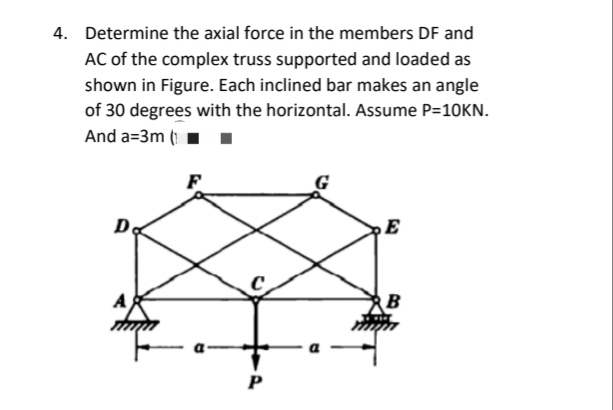 4. Determine the axial force in the members DF and
AC of the complex truss supported and loaded as
shown in Figure. Each inclined bar makes an angle
of 30 degrees with the horizontal. Assume P=10KN.
And a=3m (1.
F
P
E
B