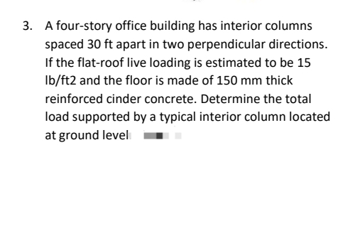 3. A four-story office building has interior columns
spaced 30 ft apart in two perpendicular directions.
If the flat-roof live loading is estimated to be 15
lb/ft2 and the floor is made of 150 mm thick
reinforced cinder concrete. Determine the total
load supported by a typical interior column located
at ground level