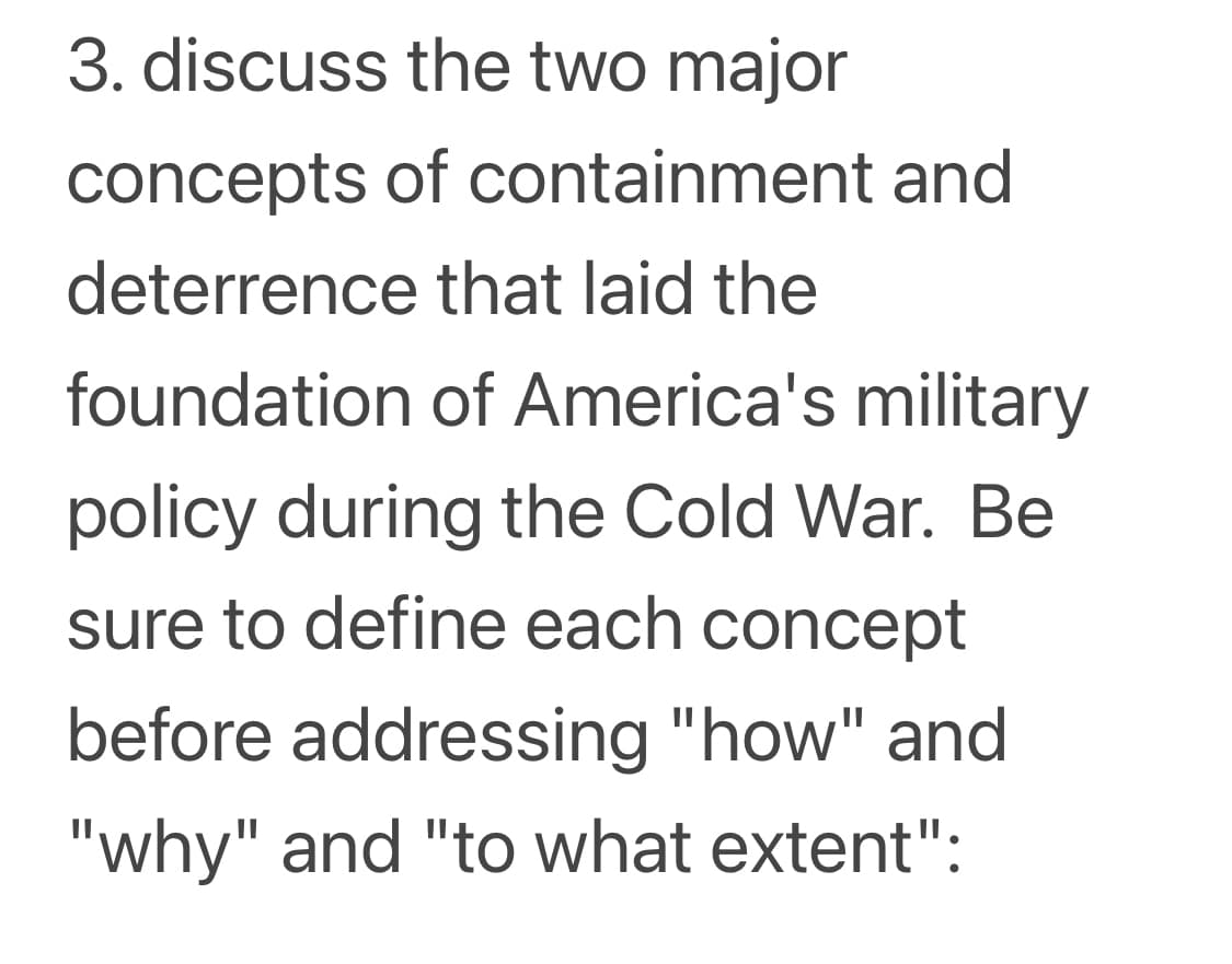 3. discuss the two major
concepts of containment and
deterrence that laid the
foundation of America's military
policy during the Cold War. Be
sure to define each concept
before addressing "how" and
"why" and "to what extent":
