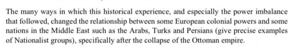 The many ways in which this historical experience, and especially the power imbalance
that followed, changed the relationship between some European colonial powers and some
nations in the Middle East such as the Arabs, Turks and Persians (give precise examples
of Nationalist groups), specifically after the collapse of the Ottoman empire.
