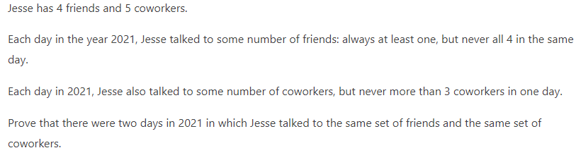 Jesse has 4 friends and 5 coworkers.
Each day in the year 2021, Jesse talked to some number of friends: always at least one, but never all 4 in the same
day.
Each day in 2021, Jesse also talked to some number of coworkers, but never more than 3 coworkers in one day.
Prove that there were two days in 2021 in which Jesse talked to the same set of friends and the same set of
coworkers.
