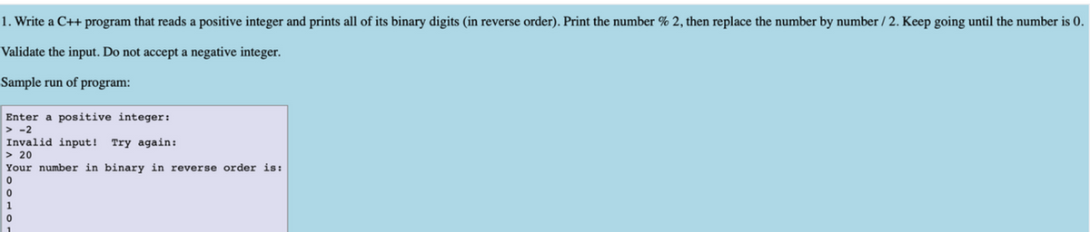 1. Write a C++ program that reads a positive integer and prints all of its binary digits (in reverse order). Print the number % 2, then replace the number by number / 2. Keep going until the number is 0.
Validate the input. Do not accept a negative integer.
Sample run of program:
Enter a positive integer:
> -2
Invalid input!
> 20
Your number in binary in reverse order is:
Try again:
