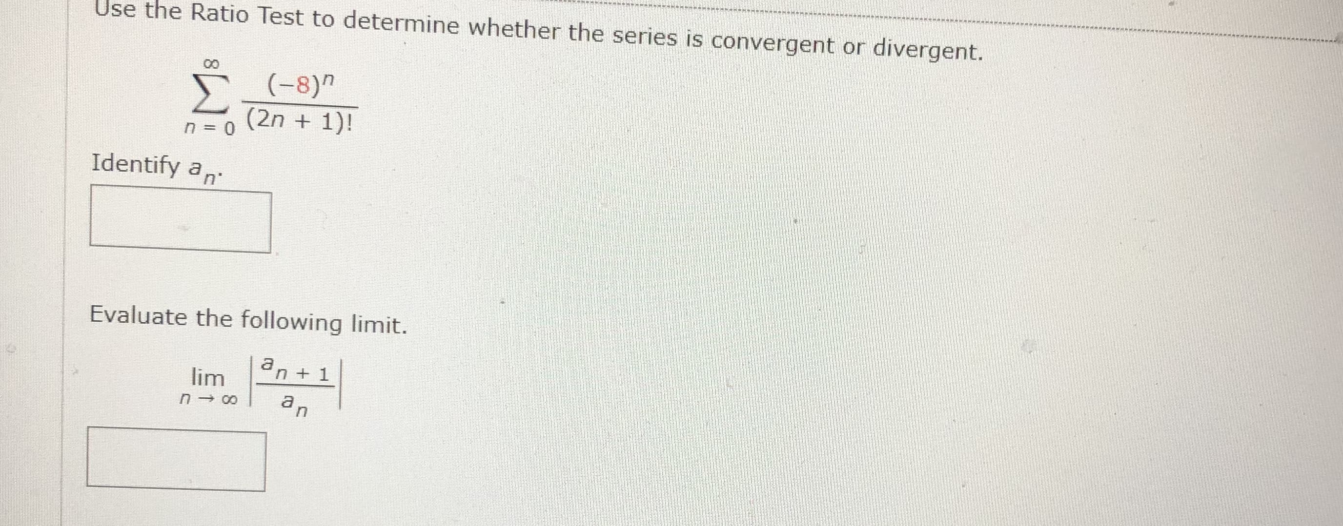 Use the Ratio Test to determine whether the series is convergent or divergent.
Σ
E-8)n
(-8)"
(2n + 1)!
Identify an
Evaluate the following limit.
an + 1
lim
a,
