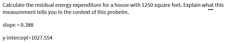 Calculate the residual energy expenditure for a house with 1250 square feet. Explain what this
measurement tells you in the context of this probelm.
slope = 0.388
y-intercept=1027.554
