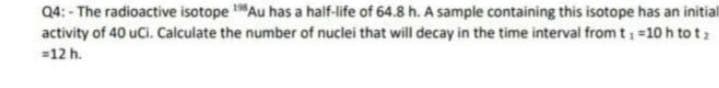 Q4: - The radioactive isotope Au has a half-life of 64.8 h. A sample containing this isotope has an initial
activity of 40 uCi. Calculate the number of nuclei that will decay in the time interval from t =10 h to tz
=12 h.
