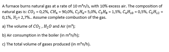 A furnace burns natural gas at a rate of 10 m³n/s, with 10% excess air. The composition of
natural gas is: CO₂ = 0,2%, CH4 = 90,0%, C₂H6- 5,0%, C3H8 = 1,5%, C4H10 = 0,5%, C5H12 =
0,1%, N₂= 2,7%.. Assume complete combustion of the gas.
a) The volume of CO₂, H₂O and Air (m³);
b) Air consumption in the boiler (in m³n/h);
c) The total volume of gases produced (in m³n/h).