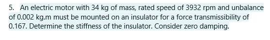 5. An electric motor with 34 kg of mass, rated speed of 3932 rpm and unbalance
of 0.002 kg.m must be mounted on an insulator for a force transmissibility of
0.167. Determine the stiffness of the insulator. Consider zero damping.