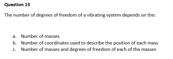 Question 13
The number of degrees of freedom of a vibrating system depends on the:
a. Number of masses
b.
Number of coordinates used to describe the position of each mass
Number of masses and degrees of freedom of each of the masses
C.