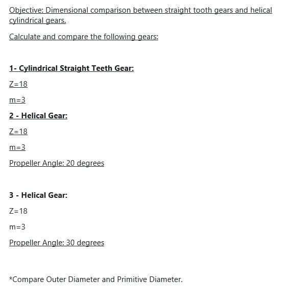 Objective: Dimensional comparison between straight tooth gears and helical
cylindrical gears.
Calculate and compare the following gears:
1- Cylindrical Straight Teeth Gear:
Z=18
m=3
2 - Helical Gear:
Z=18
m=3
Propeller Angle: 20 degrees
3 - Helical Gear:
Z=18
m=3
Propeller Angle: 30 degrees
*Compare Outer Diameter and Primitive Diameter.
