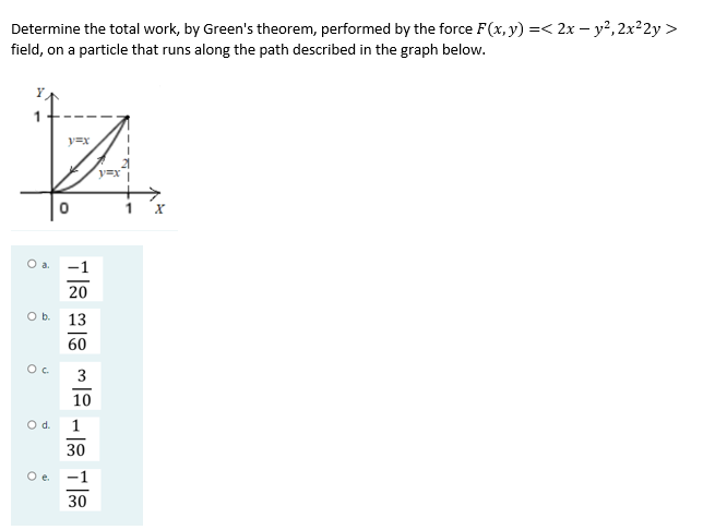 Determine the total work, by Green's theorem, performed by the force F(x, y) =< 2x – y?, 2x²2y >
field, on a particle that runs along the path described in the graph below.
y=x
y=x
1 x
O a.
-1
20
Ob.
13
60
3
10
Od.
30
Oe.
-1
30
