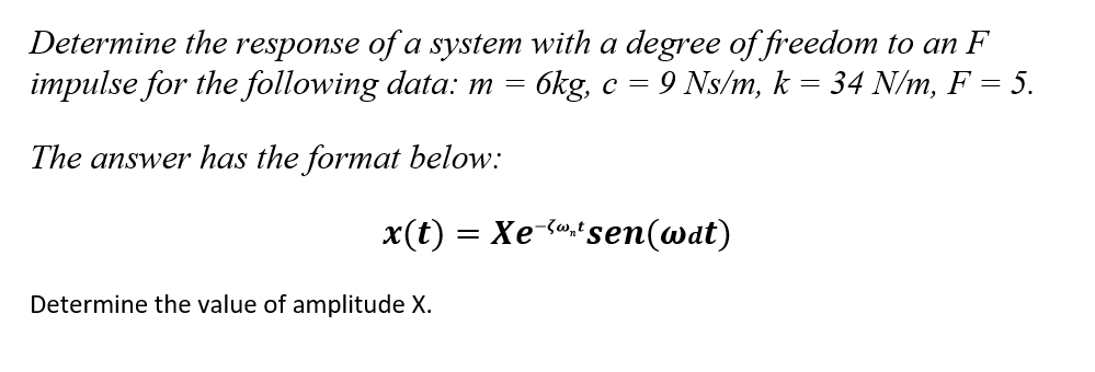 Determine the response of a system with a degree of freedom to an F
impulse for the following data: m = 6kg, c = 9 Ns/m, k
=
34 N/m, F = 5.
The answer has the format below:
x(t) = Xe-*sen(@dt)
Determine the value of amplitude X.