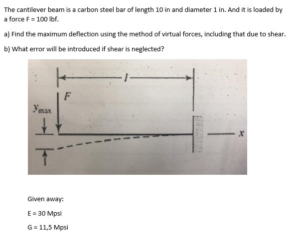 The cantilever beam is a carbon steel bar of length 10 in and diameter 1 in. And it is loaded by
a force F = 100 lbf.
a) Find the maximum deflection using the method of virtual forces, including that due to shear.
b) What error will be introduced if shear is neglected?
ymax
K
F
It
T
Given away:
E = 30 Mpsi
G = 11,5 Mpsi
X