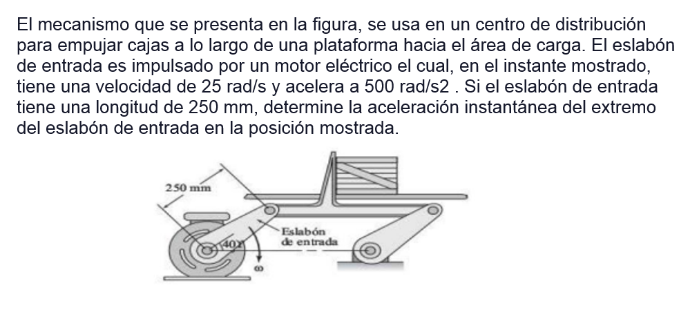 El mecanismo que se presenta en la figura, se usa en un centro de distribución
para empujar cajas a lo largo de una plataforma hacia el área de carga. El eslabón
de entrada es impulsado por un motor eléctrico el cual, en el instante mostrado,
tiene una velocidad de 25 rad/s y acelera a 500 rad/s2. Si el eslabón de entrada
tiene una longitud de 250 mm, determine la aceleración instantánea del extremo
del eslabón de entrada en la posición mostrada.
250 mm
40)
B
Eslabón
de entrada