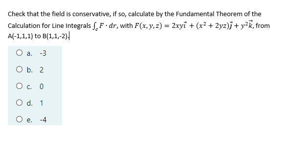 Check that the field is conservative, if so, calculate by the Fundamental Theorem of the
Calculation for Line Integrals SF· dr, with F(x, y,z) = 2xyi + (x² + 2yz)j + y²k, from
A(-1,1,1) to B(1,1,-2)|
O a. -3
O b. 2
О с. 0
O d. 1
-4
