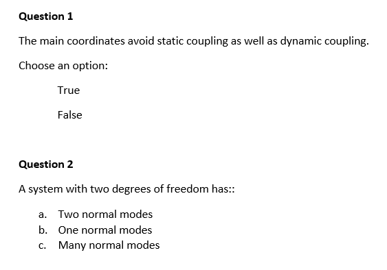 Question 1
The main coordinates avoid static coupling as well as dynamic coupling.
Choose an option:
True
False
Question 2
A system with two degrees of freedom has::
a. Two normal modes
b.
One normal modes
C.
Many normal modes