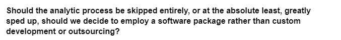 Should the analytic process be skipped entirely, or at the absolute least, greatly
sped up, should we decide to employ a software package rather than custom
development or outsourcing?