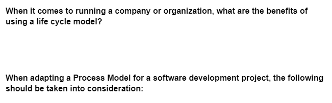 When it comes to running a company or organization, what are the benefits of
using a life cycle model?
When adapting a Process Model for a software development project, the following
should be taken into consideration: