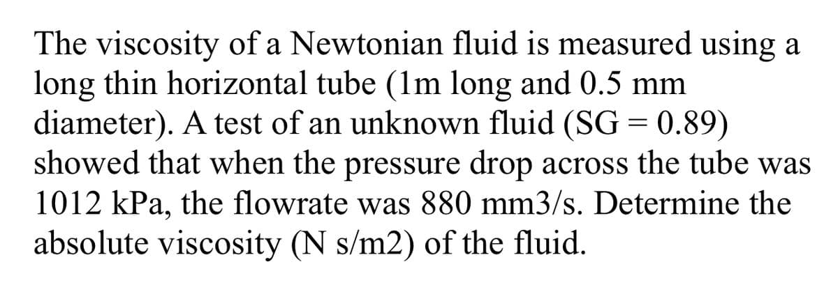 The viscosity of a Newtonian fluid is measured using a
long thin horizontal tube (1m long and 0.5 mm
diameter). A test of an unknown fluid (SG = 0.89)
showed that when the pressure drop across the tube was
1012 kPa, the flowrate was 880 mm3/s. Determine the
absolute viscosity (N s/m2) of the fluid.