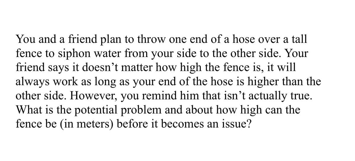 You and a friend plan to throw one end of a hose over a tall
fence to siphon water from your side to the other side. Your
friend says it doesn't matter how high the fence is, it will
always work as long as your end of the hose is higher than the
other side. However, you remind him that isn't actually true.
What is the potential problem and about how high can the
fence be (in meters) before it becomes an issue?