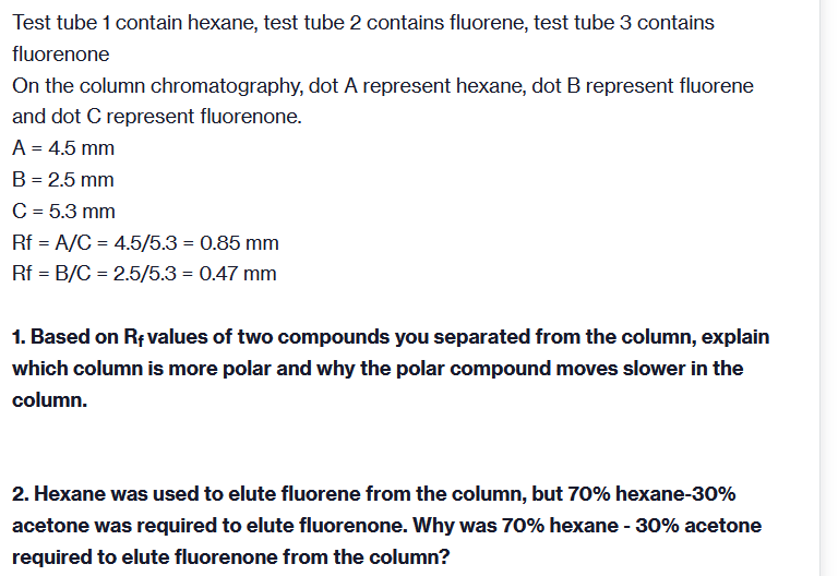 Test tube 1 contain hexane, test tube 2 contains fluorene, test tube 3 contains
fluorenone
On the column chromatography, dot A represent hexane, dot B represent fluorene
and dot C represent fluorenone.
A = 4.5 mm
B = 2.5 mm
C = 5.3 mm
Rf = A/C = 4.5/5.3 = 0.85 mm
Rf = B/C = 2.5/5.3 = 0.47 mm
1. Based on Rf values of two compounds you separated from the column, explain
which column is more polar and why the polar compound moves slower in the
column.
2. Hexane was used to elute fluorene from the column, but 70% hexane-30%
acetone was required to elute fluorenone. Why was 70% hexane - 30% acetone
required to elute fluorenone from the column?