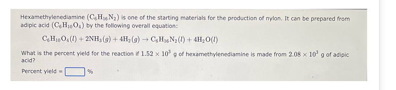 Hexamethylenediamine (C6H16N2) is one of the starting materials for the production of nylon. It can be prepared from
adipic acid (C6H10O4) by the following overall equation:
C6H10O4 (1) + 2NH3 (9) + 4H2(g) → C6H16 N2 (1) + 4H₂O(1)
What is the percent yield for the reaction if 1.52 x 10³ g of hexamethylenediamine is made from 2.08 x 10³ g of adipic
acid?
Percent yield =
%