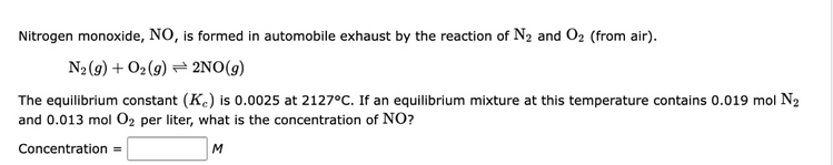 Nitrogen monoxide, NO, is formed in automobile exhaust by the reaction of N₂ and O₂ (from air).
N2 (9) + O2(g) 2NO(g)
The equilibrium constant (Kc) is 0.0025 at 2127°C. If an equilibrium mixture at this temperature contains 0.019 mol N₂
and 0.013 mol O₂ per liter, what is the concentration of NO?
Concentration =
M