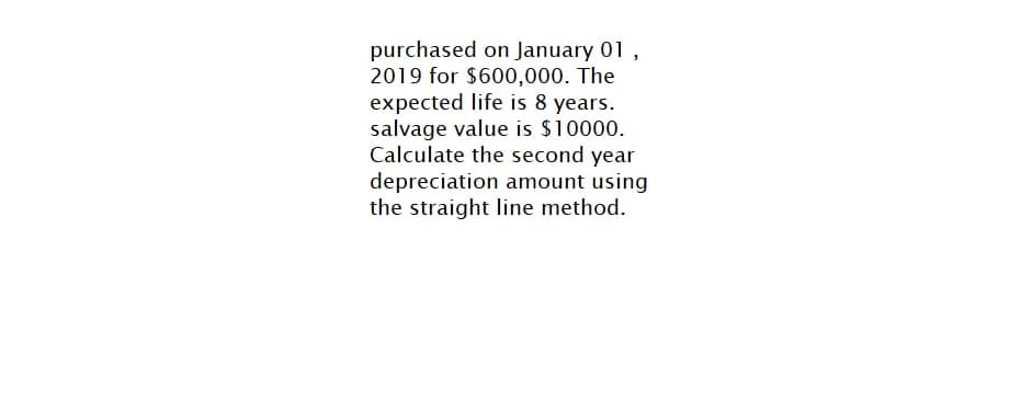 purchased on January 01,
2019 for $600,000. The
expected life is 8 years.
salvage value is $10000.
Calculate the second year
depreciation amount using
the straight line method.
