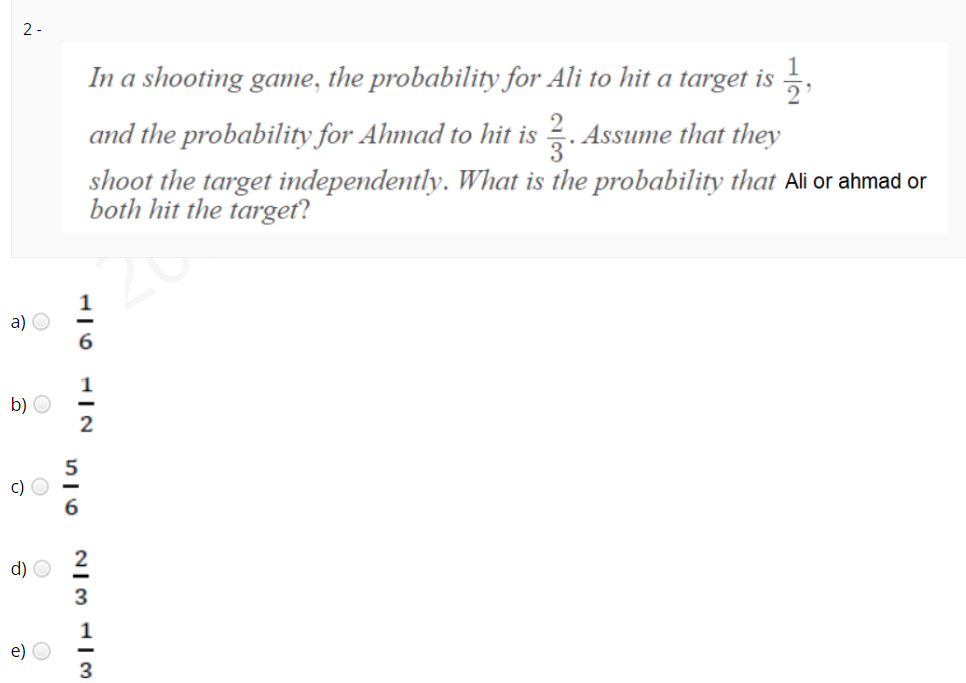 2 -
In a shooting game, the probability for Ali to hit a target is ,
and the probability for Ahmad to hit is
. Assume that they
shoot the target independently. Wwhat is the probability that Ali or ahmad or
both hit the target?
a) O
6.
b) O
c) O
d) O
e)
