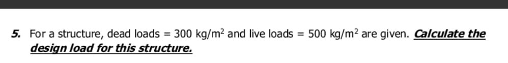 5. For a structure, dead loads = 300 kg/m? and live loads = 500 kg/m2 are given. Calculate the
design load for this structure.
