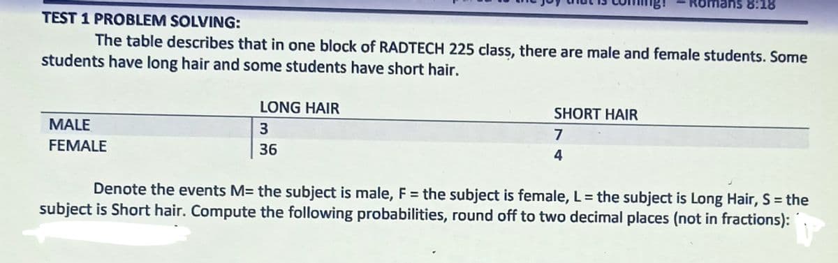 Ror
8:18
TEST 1 PROBLEM SOLVING:
The table describes that in one block of RADTECH 225 class, there are male and female students. Some
students have long hair and some students have short hair.
LONG HAIR
SHORT HAIR
MALE
7
FEMALE
36
4
Denote the events M= the subject is male, F = the subject is female, L= the subject is Long Hair, S = the
subject is Short hair. Compute the following probabilities, round off to two decimal places (not in fractions):
