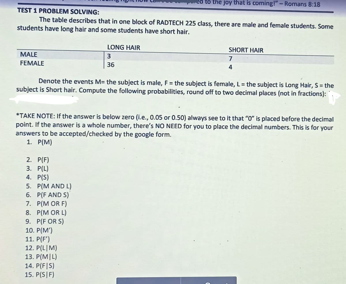 to the joy that is coming!" - Romans 8:18
TEST 1 PROBLEM SOLVING:
The table describes that in one block of RADTECH 225 class, there are male and female students. Some
students have long hair and some students have short hair.
LONG HAIR
SHORT HAIR
MALE
3
7
FEMALE
36
4
Denote the events M= the subject is male, F = the subject is female, L= the subject is Long Hair, S = the
subject is Short hair. Compute the following probabilities, round off to two decimal places (not in fractions):
*TAKE NOTE: If the answer is below zero (i.e., 0.05 or 0.50) always see to it that "O" is placed before the decimal
point. If the answer is a whole number, there's NO NEED for you to place the decimal numbers. This is for your
answers to be accepted/checked by the google form.
1. P(M)
2. P(F)
P(L)
4. P(S)
5. P(M AND L)
6. P(F AND S)
7. P(M OR F)
8. P(M OR L)
9. P(F OR S)
10. P(M')
11. P(F')
12. P(L|M)
13. P(M|L)
14. P(F|S)
15. P(S|F)
