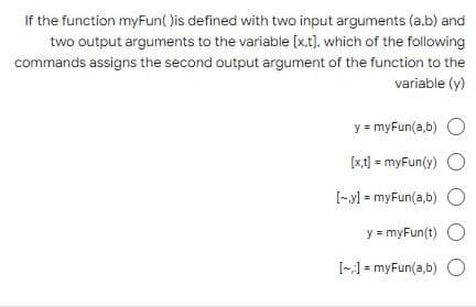 If the function myFun()is defined with two input arguments (a.b) and
two output arguments to the variable [x.t], which of the following
commands assigns the second output argument of the function to the
variable (y)
y = myFun(a,b)
[x,t] = myFun(y) O
[y] = myFun(a,b) O
y
= myFun(t) O
[:] = myFun(a,b) O