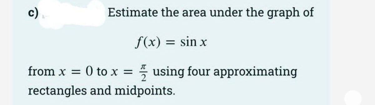 Estimate the area under the graph of
f(x) = sin x
T
from x = 0 to x = using four approximating
rectangles and midpoints.
2
c)