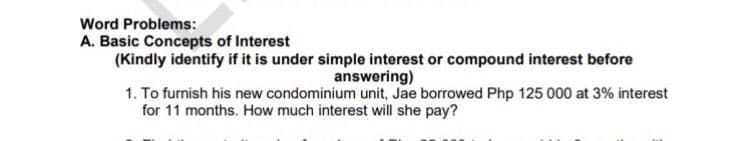 Word Problems:
A. Basic Concepts of Interest
(Kindly identify if it is under simple interest or compound interest before
answering)
1. To furnish his new condominium unit, Jae borrowed Php 125 000 at 3% interest
for 11 months. How much interest will she pay?
