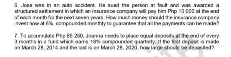 6. Jose was in an auto accident. He sued the person at fault and was awarded a
structured settlement in which an insurance company will pay him Php 10 000 at the end
of each month for the next seven years. How much money should the insurance company
invest now at 6%, compounded monthly to guarantee that all the payments can be made?
7. To accumulate Php 85 250, Joanna needs to place equal deposits at the end of every
3 months in a fund which earns 18% compounded quarterly. If the first deposit is made
on March 28, 2014 and the last is on March 28, 2020, how large should be deposited?
