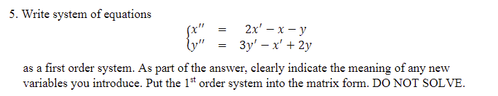 5. Write system of equations
=
=
2x¹ - x - y
3y' - x' + 2y
{y"
as a first order system. As part of the answer, clearly indicate the meaning of any new
variables you introduce. Put the 1st order system into the matrix form. DO NOT SOLVE.