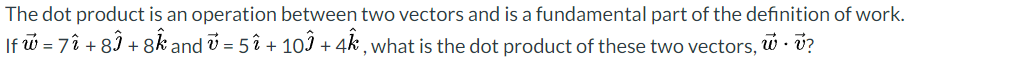 The
dot product is an operation between two vectors and is a fundamental part of the definition of work.
If w = 7î +81 +8k and v= 5î + 10 + 4k, what is the dot product of these two vectors, w. v?