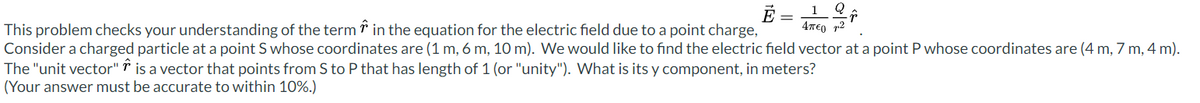 1 Q
É
Απεργια
This problem checks your understanding of the term in the equation for the electric field due to a point charge,
Consider a charged particle at a point S whose coordinates are (1 m, 6 m, 10 m). We would like to find the electric field vector at a point P whose coordinates are (4 m, 7 m, 4 m).
The "unit vector" is a vector that points from S to P that has length of 1 (or "unity"). What is its y component, in meters?
(Your answer must be accurate to within 10%.)