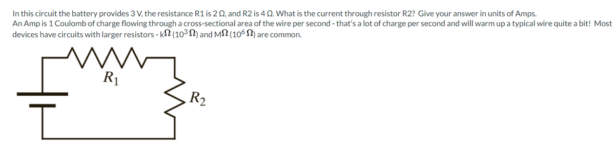 In this circuit the battery provides 3 V, the resistance R1 is 2 02, and R2 is 4 Q. What is the current through resistor R2? Give your answer in units of Amps.
An Amp is 1 Coulomb of charge flowing through a cross-sectional area of the wire per second - that's a lot of charge per second and will warm up a typical wire quite a bit! Most
devices have circuits with larger resistors - kN (10³) and M (106) are common.
I
R₁
R₂