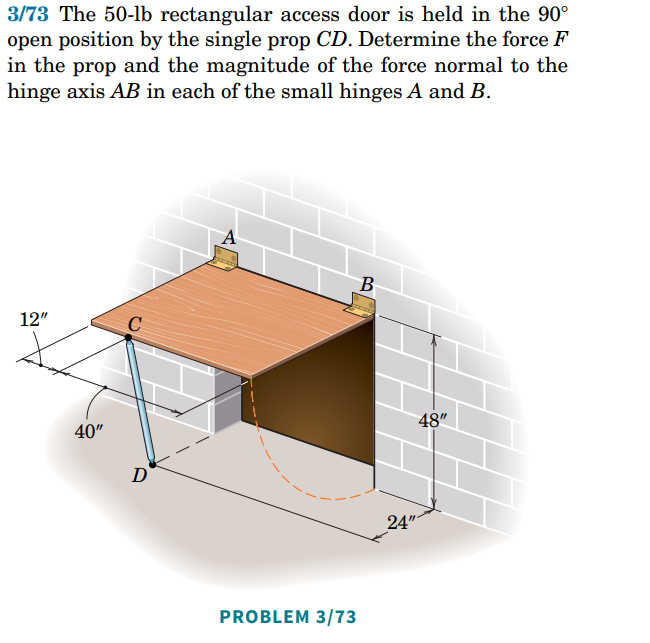 3/73 The 50-lb rectangular access door is held in the 90°
open position by the single prop CD. Determine the force F
in the prop and the magnitude of the force normal to the
hinge axis AB in each of the small hinges A and B.
B
12"
C
40"
D
PROBLEM 3/73
24"
48"