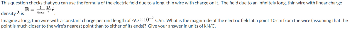 This question checks that you can use the formula of the electric field due to a long, thin wire with charge on it. The field due to an infinitely long, thin wire with linear charge
12
E =
density is Απερ η
Imagine a long, thin wire with a constant charge per unit length of -9.7×10¯ C/m. What is the magnitude of the electric field at a point 10 cm from the wire (assuming that the
point is much closer to the wire's nearest point than to either of its ends)? Give your answer in units of kN/C.