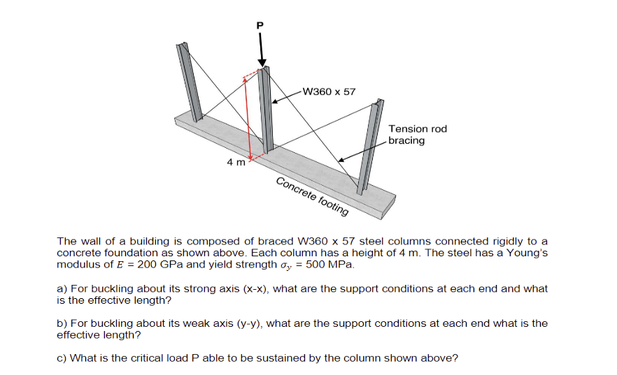 4 m
P
-W360 x 57
Concrete footing
Tension rod
bracing
The wall of a building is composed of braced W360 x 57 steel columns connected rigidly to a
concrete foundation as shown above. Each column has a height of 4 m. The steel has a Young's
modulus of E = 200 GPa and yield strength oy = 500 MPa.
a) For buckling about its strong axis (x-x), what are the support conditions at each end and what
is the effective length?
b) For buckling about its weak axis (y-y), what are the support conditions at each end what is the
effective length?
c) What is the critical load P able to be sustained by the column shown above?