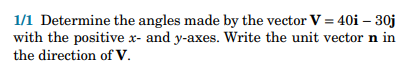 1/1 Determine the angles made by the vector V = 40i - 30j
with the positive x- and y-axes. Write the unit vector n in
the direction of V.