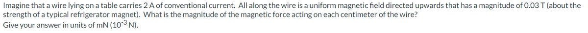 Imagine that a wire lying on a table carries 2 A of conventional current. All along the wire is a uniform magnetic field directed upwards that has a magnitude of 0.03 T (about the
strength of a typical refrigerator magnet). What is the magnitude of the magnetic force acting on each centimeter of the wire?
Give your answer in units of mN (10-³ N).