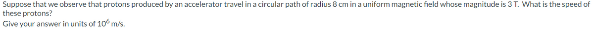 Suppose that we observe that protons produced by an accelerator travel in a circular path of radius 8 cm in a uniform magnetic field whose magnitude is 3 T. What is the speed of
these protons?
Give your answer in units of 106 m/s.