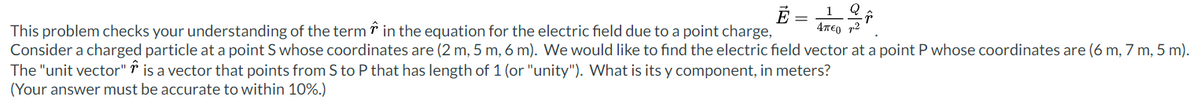 E =
4π€ ²
F
This problem checks your understanding of the term in the equation for the electric field due to a point charge,
Consider a charged particle at a point S whose coordinates are (2 m, 5 m, 6 m). We would like to find the electric field vector at a point P whose coordinates are (6 m, 7 m, 5 m).
The "unit vector" is a vector that points from S to P that has length of 1 (or "unity"). What is its y component, in meters?
(Your answer must be accurate to within 10%.)