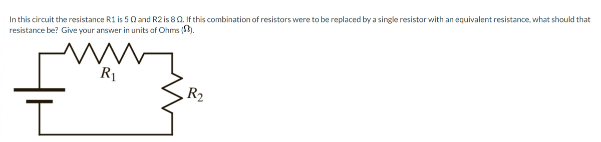 In this circuit the resistance R1 is 5 Q and R2 is 8 Q. If this combination of resistors were to be replaced by a single resistor with an equivalent resistance, what should that
resistance be? Give your answer in units of Ohms (12).
ww
R₁
I
R₂